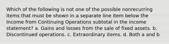 Which of the following is not one of the possible nonrecurring items that must be shown in a separate line item below the Income from Continuing Operations subtotal in the income statement? a. Gains and losses from the sale of fixed assets. b. Discontinued operations. c. Extraordinary items. d. Both a and b