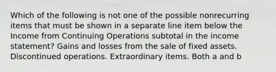 Which of the following is not one of the possible nonrecurring items that must be shown in a separate line item below the Income from Continuing Operations subtotal in the income statement? Gains and losses from the sale of fixed assets. Discontinued operations. Extraordinary items. Both a and b