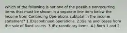 Which of the following is not one of the possible nonrecurring items that must be shown in a separate line item below the Income from Continuing Operations subtotal in the income statement? 1.)Discontinued operations. 2.)Gains and losses from the sale of fixed assets. 3.)Extraordinary items. 4.) Both 1 and 2.