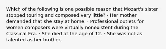 Which of the following is one possible reason that Mozart's sister stopped touring and composed very little? · Her mother demanded that she stay at home. · Professional outlets for women composers were virtually nonexistent during the Classical Era. · She died at the age of 12. · She was not as talented as her brother.