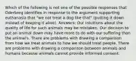 Which of the following is not one of the possible responses that Oderberg identifies in response to the argument supporting euthanasia that "we not treat a dog like that" (putting it down instead of keeping it alive). Answers: Our intuitions about the quality of life for such animals may be mistaken. Our decision to put an animal down may have more to do with our suffering than the animal's. There are problems with drawing a comparison from how we treat animals to how we should treat people. There are problems with drawing a comparison between animals and humans because animals cannot provide informed consent.