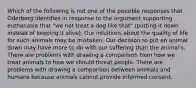 Which of the following is not one of the possible responses that Oderberg identifies in response to the argument supporting euthanasia that "we not treat a dog like that" (putting it down instead of keeping it alive). Our intuitions about the quality of life for such animals may be mistaken. Our decision to put an animal down may have more to do with our suffering than the animal's. There are problems with drawing a comparison from how we treat animals to how we should threat people. There are problems with drawing a comparison between animals and humans because animals cannot provide informed consent.