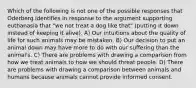 Which of the following is not one of the possible responses that Oderberg identifies in response to the argument supporting euthanasia that "we not treat a dog like that" (putting it down instead of keeping it alive). A) Our intuitions about the quality of life for such animals may be mistaken. B) Our decision to put an animal down may have more to do with our suffering than the animal's. C) There are problems with drawing a comparison from how we treat animals to how we should threat people. D) There are problems with drawing a comparison between animals and humans because animals cannot provide informed consent.