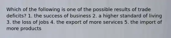 Which of the following is one of the possible results of trade deficits? 1. the success of business 2. a higher standard of living 3. the loss of jobs 4. the export of more services 5. the import of more products