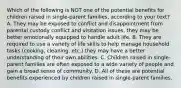 Which of the following is NOT one of the potential benefits for children raised in single-parent families, according to your text? A. They may be exposed to conflict and disappointment from parental custody conflict and visitation issues, they may be better emotionally equipped to handle adult life. B. They are required to use a variety of life skills to help manage household tasks (cooking, cleaning, etc.) they may have a better understanding of their own abilities. C. Children raised in single-parent families are often exposed to a wide variety of people and gain a broad sense of community. D. All of these are potential benefits experienced by children raised in single-parent families.