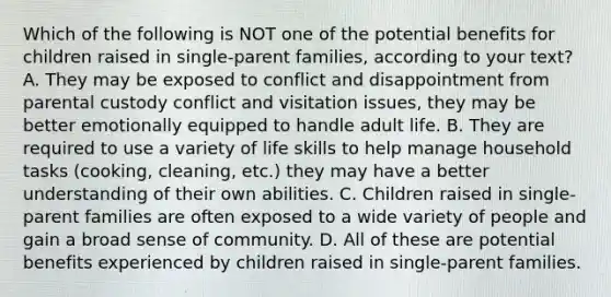 Which of the following is NOT one of the potential benefits for children raised in single-parent families, according to your text? A. They may be exposed to conflict and disappointment from parental custody conflict and visitation issues, they may be better emotionally equipped to handle adult life. B. They are required to use a variety of life skills to help manage household tasks (cooking, cleaning, etc.) they may have a better understanding of their own abilities. C. Children raised in single-parent families are often exposed to a wide variety of people and gain a broad sense of community. D. All of these are potential benefits experienced by children raised in single-parent families.