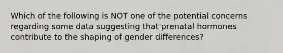 Which of the following is NOT one of the potential concerns regarding some data suggesting that prenatal hormones contribute to the shaping of gender differences?