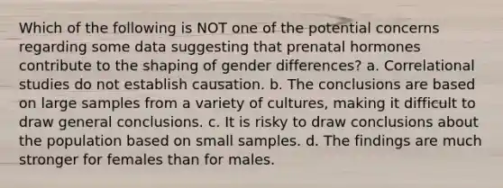 Which of the following is NOT one of the potential concerns regarding some data suggesting that prenatal hormones contribute to the shaping of gender differences? a. Correlational studies do not establish causation. b. The conclusions are based on large samples from a variety of cultures, making it difficult to draw general conclusions. c. It is risky to draw conclusions about the population based on small samples. d. The findings are much stronger for females than for males.