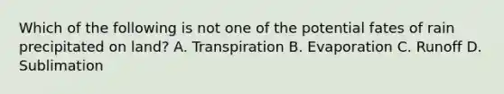 Which of the following is not one of the potential fates of rain precipitated on land? A. Transpiration B. Evaporation C. Runoff D. Sublimation