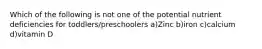 Which of the following is not one of the potential nutrient deficiencies for toddlers/preschoolers a)Zinc b)iron c)calcium d)vitamin D