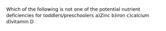 Which of the following is not one of the potential nutrient deficiencies for toddlers/preschoolers a)Zinc b)iron c)calcium d)vitamin D