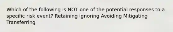 Which of the following is NOT one of the potential responses to a specific risk event? Retaining Ignoring Avoiding Mitigating Transferring