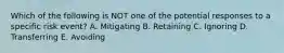 Which of the following is NOT one of the potential responses to a specific risk event? A. Mitigating B. Retaining C. Ignoring D. Transferring E. Avoiding