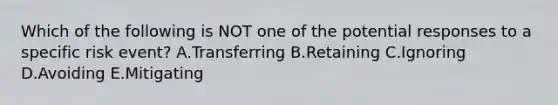 Which of the following is NOT one of the potential responses to a specific risk event? A.Transferring B.Retaining C.Ignoring D.Avoiding E.Mitigating