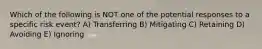 Which of the following is NOT one of the potential responses to a specific risk event? A) Transferring B) Mitigating C) Retaining D) Avoiding E) Ignoring