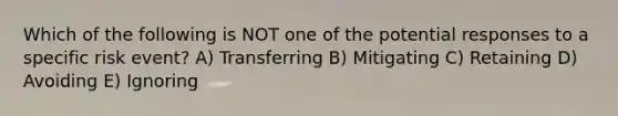 Which of the following is NOT one of the potential responses to a specific risk event? A) Transferring B) Mitigating C) Retaining D) Avoiding E) Ignoring