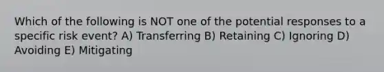 Which of the following is NOT one of the potential responses to a specific risk event? A) Transferring B) Retaining C) Ignoring D) Avoiding E) Mitigating