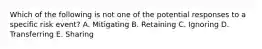 Which of the following is not one of the potential responses to a specific risk event? A. Mitigating B. Retaining C. Ignoring D. Transferring E. Sharing