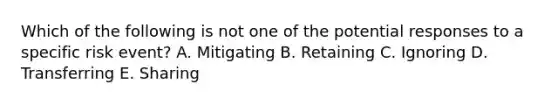 Which of the following is not one of the potential responses to a specific risk event? A. Mitigating B. Retaining C. Ignoring D. Transferring E. Sharing