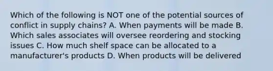 Which of the following is NOT one of the potential sources of conflict in supply chains? A. When payments will be made B. Which sales associates will oversee reordering and stocking issues C. How much shelf space can be allocated to a manufacturer's products D. When products will be delivered