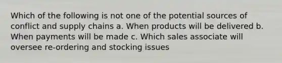 Which of the following is not one of the potential sources of conflict and supply chains a. When products will be delivered b. When payments will be made c. Which sales associate will oversee re-ordering and stocking issues