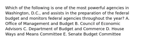 Which of the following is one of the most powerful agencies in Washington, D.C., and assists in the preparation of the federal budget and monitors federal agencies throughout the year? A. Office of Management and Budget B. Council of Economic Advisors C. Department of Budget and Commerce D. House Ways and Means Committee E. Senate Budget Committee