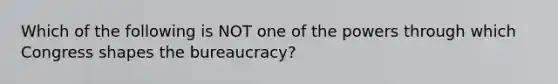 Which of the following is NOT one of the powers through which Congress shapes the bureaucracy?