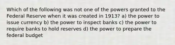 Which of the following was not one of the powers granted to the Federal Reserve when it was created in 1913? a) the power to issue currency b) the power to inspect banks c) the power to require banks to hold reserves d) the power to prepare the federal budget