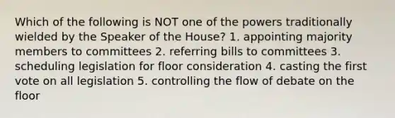 Which of the following is NOT one of the powers traditionally wielded by the Speaker of the House? 1. appointing majority members to committees 2. referring bills to committees 3. scheduling legislation for floor consideration 4. casting the first vote on all legislation 5. controlling the flow of debate on the floor