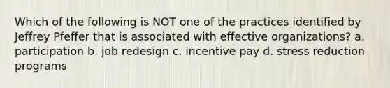 Which of the following is NOT one of the practices identified by Jeffrey Pfeffer that is associated with effective organizations? a. participation b. job redesign c. incentive pay d. stress reduction programs