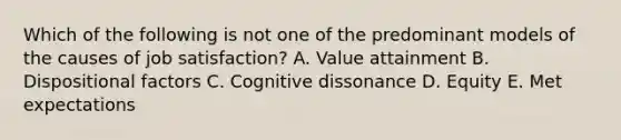 Which of the following is not one of the predominant models of the causes of job satisfaction? A. Value attainment B. Dispositional factors C. Cognitive dissonance D. Equity E. Met expectations