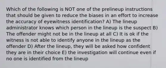 Which of the following is NOT one of the prelineup instructions that should be given to reduce the biases in an effort to increase the accuracy of eyewitness identification? A) The lineup administrator knows which person in the lineup is the suspect B) The offender might not be in the lineup at all C) It is ok if the witness is not able to identify anyone in the lineup as the offender D) After the lineup, they will be asked how confident they are in their choice E) the investigation will continue even if no one is identified from the lineup