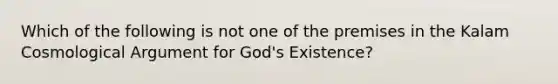 Which of the following is not one of the premises in the Kalam Cosmological Argument for God's Existence?