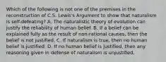 Which of the following is not one of the premises in the reconstruction of C.S. Lewis's Argument to show that naturalism is self-defeating? A. The naturalistic theory of evolution can justify the reliability of human belief. B. If a belief can be explained fully as the result of non-rational causes, then the belief is not justified. C. If naturalism is true, then no human belief is justified. D. If no human belief is justified, then any reasoning given in defense of naturalism is unjustified.