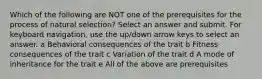 Which of the following are NOT one of the prerequisites for the process of natural selection? Select an answer and submit. For keyboard navigation, use the up/down arrow keys to select an answer. a Behavioral consequences of the trait b Fitness consequences of the trait c Variation of the trait d A mode of inheritance for the trait e All of the above are prerequisites