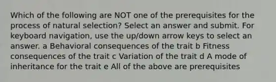 Which of the following are NOT one of the prerequisites for the process of natural selection? Select an answer and submit. For keyboard navigation, use the up/down arrow keys to select an answer. a Behavioral consequences of the trait b Fitness consequences of the trait c Variation of the trait d A mode of inheritance for the trait e All of the above are prerequisites