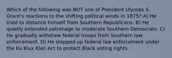 Which of the following was NOT one of President Ulysses S. Grant's reactions to the shifting political winds in 1875? A) He tried to distance himself from Southern Republicans. B) He quietly extended patronage to moderate Southern Democrats. C) He gradually withdrew federal troops from Southern law enforcement. D) He stepped up federal law enforcement under the Ku Klux Klan Act to protect Black voting rights.