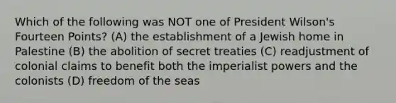 Which of the following was NOT one of President Wilson's Fourteen Points? (A) the establishment of a Jewish home in Palestine (B) the abolition of secret treaties (C) readjustment of colonial claims to benefit both the imperialist powers and the colonists (D) freedom of the seas