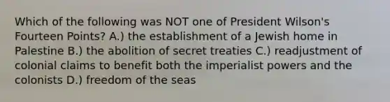 Which of the following was NOT one of President Wilson's Fourteen Points? A.) the establishment of a Jewish home in Palestine B.) the abolition of secret treaties C.) readjustment of colonial claims to benefit both the imperialist powers and the colonists D.) freedom of the seas