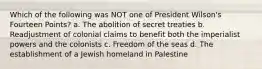 Which of the following was NOT one of President Wilson's Fourteen Points? a. The abolition of secret treaties b. Readjustment of colonial claims to benefit both the imperialist powers and the colonists c. Freedom of the seas d. The establishment of a Jewish homeland in Palestine