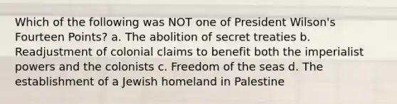 Which of the following was NOT one of President Wilson's Fourteen Points? a. The abolition of secret treaties b. Readjustment of colonial claims to benefit both the imperialist powers and the colonists c. Freedom of the seas d. The establishment of a Jewish homeland in Palestine