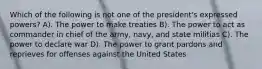 Which of the following is not one of the president's expressed powers? A). The power to make treaties B). The power to act as commander in chief of the army, navy, and state militias C). The power to declare war D). The power to grant pardons and reprieves for offenses against the United States