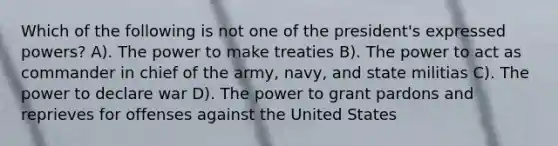 Which of the following is not one of the president's expressed powers? A). The power to make treaties B). The power to act as commander in chief of the army, navy, and state militias C). The power to declare war D). The power to grant pardons and reprieves for offenses against the United States