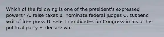 Which of the following is one of the president's expressed powers? A. raise taxes B. nominate federal judges C. suspend writ of free press D. select candidates for Congress in his or her political party E. declare war