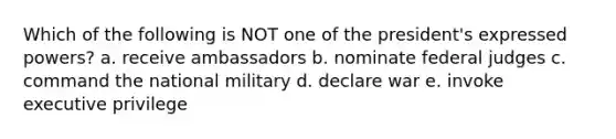 Which of the following is NOT one of the president's expressed powers? a. receive ambassadors b. nominate federal judges c. command the national military d. declare war e. invoke executive privilege