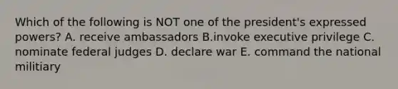 Which of the following is NOT one of the president's expressed powers? A. receive ambassadors B.invoke executive privilege C. nominate federal judges D. declare war E. command the national militiary