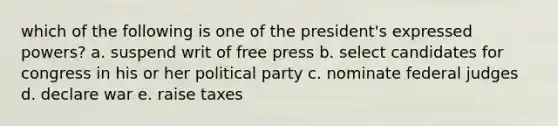 which of the following is one of the president's expressed powers? a. suspend writ of free press b. select candidates for congress in his or her political party c. nominate federal judges d. declare war e. raise taxes