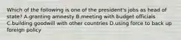 Which of the following is one of the president's jobs as head of state? A.granting amnesty B.meeting with budget officials C.building goodwill with other countries D.using force to back up foreign policy