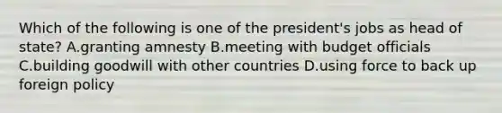 Which of the following is one of the president's jobs as head of state? A.granting amnesty B.meeting with budget officials C.building goodwill with other countries D.using force to back up foreign policy