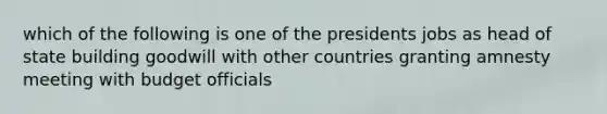 which of the following is one of the presidents jobs as head of state building goodwill with other countries granting amnesty meeting with budget officials